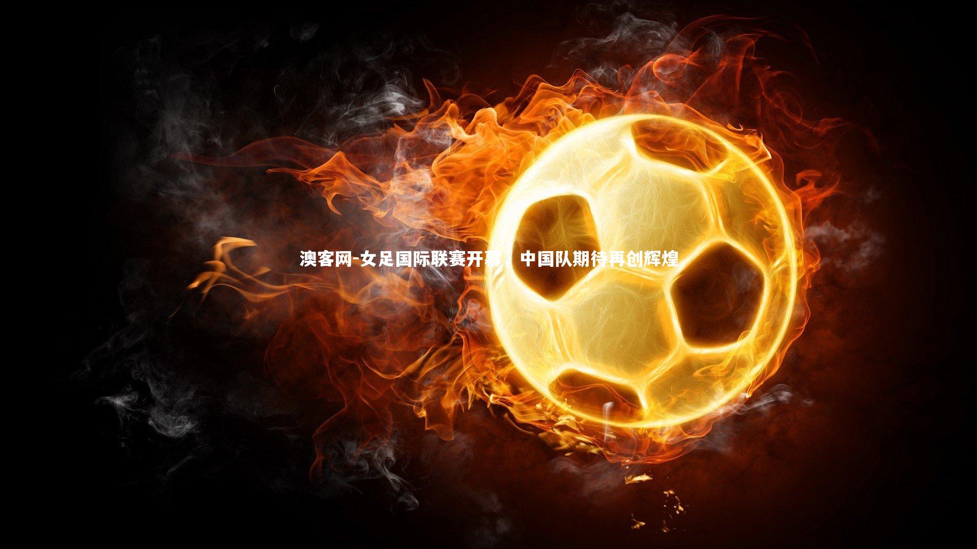 澳客网-女足国际联赛开幕，中国队期待再创辉煌