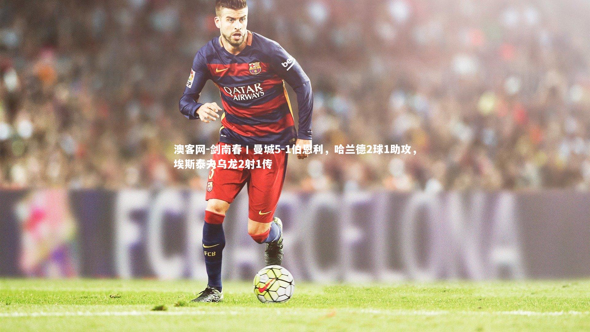 剑南春丨曼城5-1伯恩利，哈兰德2球1助攻，埃斯泰夫乌龙2射1传