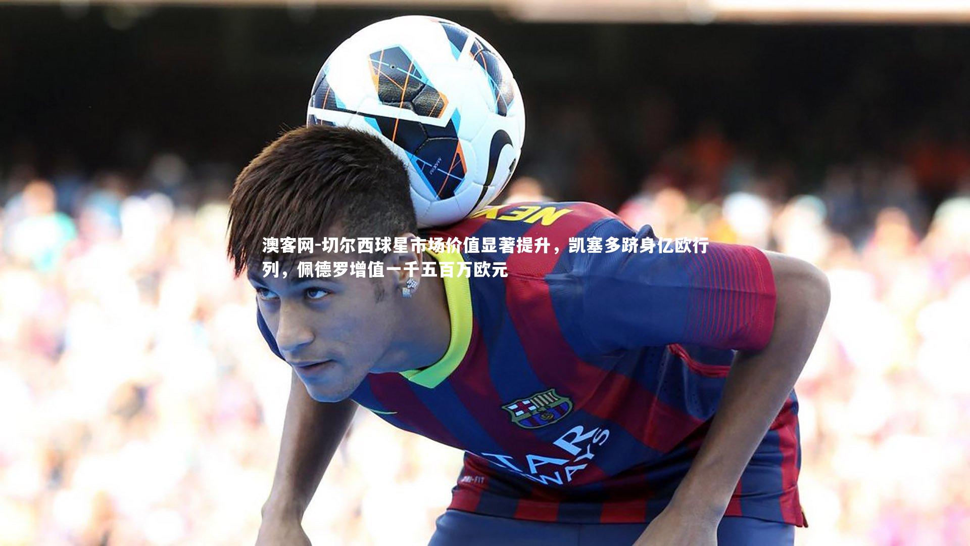 切尔西球星市场价值显著提升,凯塞多跻身亿欧行列,佩德罗增值一千五百万欧元