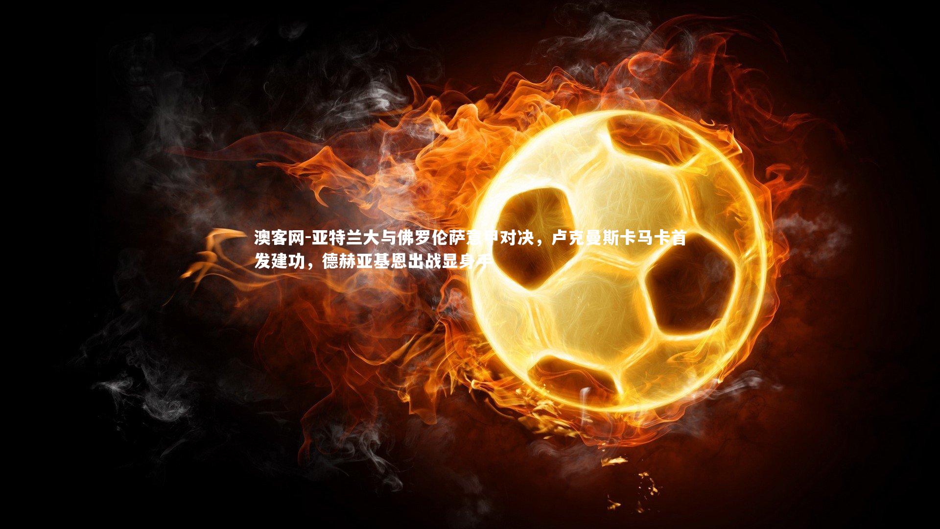 亚特兰大与佛罗伦萨意甲对决,卢克曼斯卡马卡首发建功,德赫亚基恩出战显身手