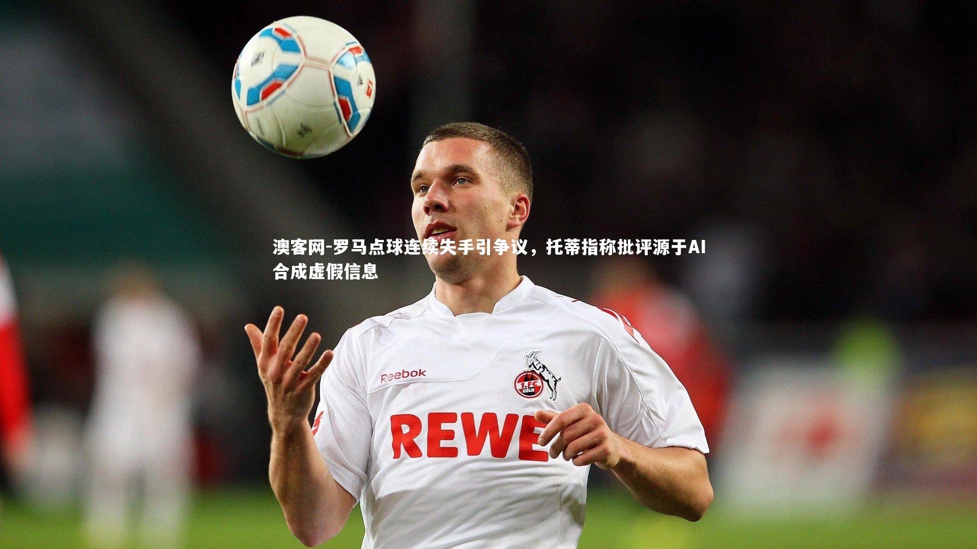 澳客网-罗马点球连续失手引争议,托蒂指称批评源于AI合成虚假信息